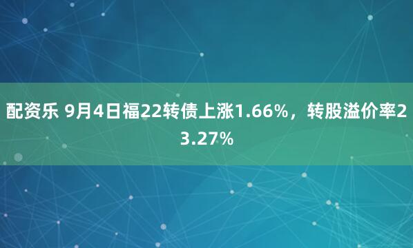 配资乐 9月4日福22转债上涨1.66%，转股溢价率23.27%
