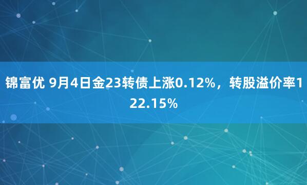 锦富优 9月4日金23转债上涨0.12%，转股溢价率122.15%