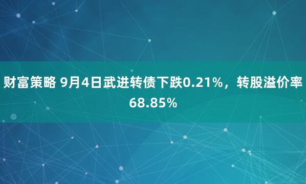 财富策略 9月4日武进转债下跌0.21%，转股溢价率68.85%
