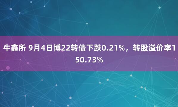 牛鑫所 9月4日博22转债下跌0.21%，转股溢价率150.73%
