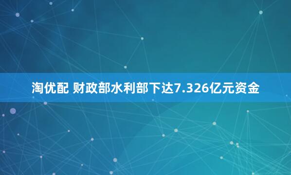 淘优配 财政部水利部下达7.326亿元资金