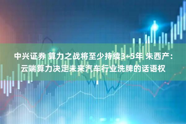 中兴证券 算力之战将至少持续3~5年 朱西产：云端算力决定未来汽车行业洗牌的话语权