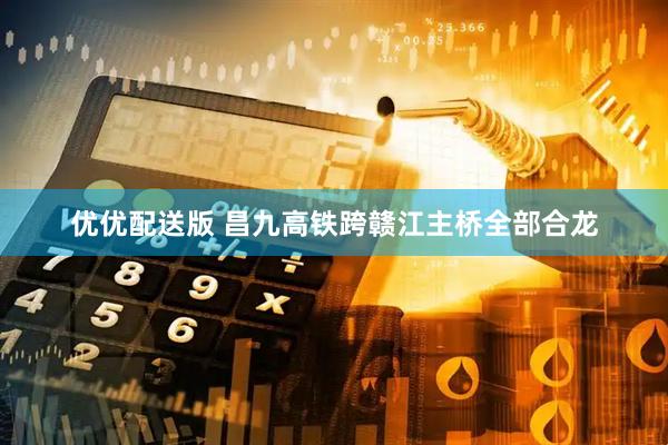 优优配送版 昌九高铁跨赣江主桥全部合龙