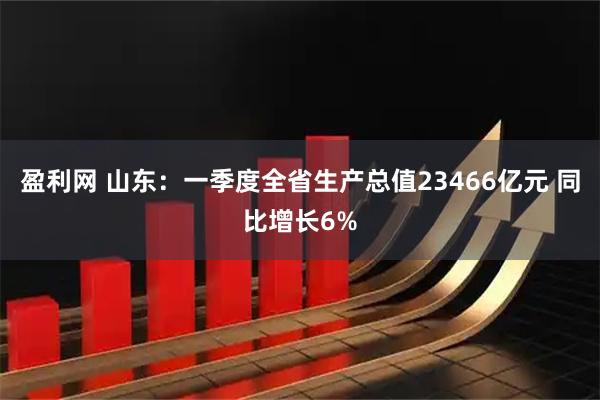 盈利网 山东：一季度全省生产总值23466亿元 同比增长6%