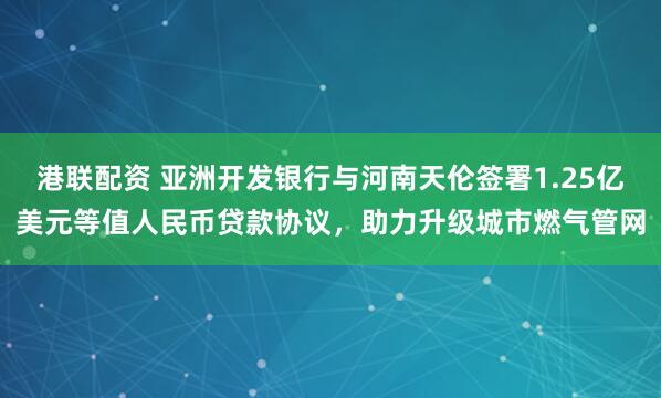 港联配资 亚洲开发银行与河南天伦签署1.25亿美元等值人民币贷款协议，助力升级城市燃气管网