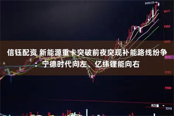 信钰配资 新能源重卡突破前夜突现补能路线纷争：宁德时代向左、亿纬锂能向右