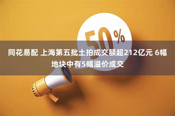 同花易配 上海第五批土拍成交额超212亿元 6幅地块中有5幅溢价成交