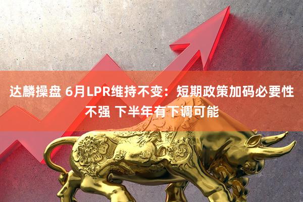 达麟操盘 6月LPR维持不变：短期政策加码必要性不强 下半年有下调可能