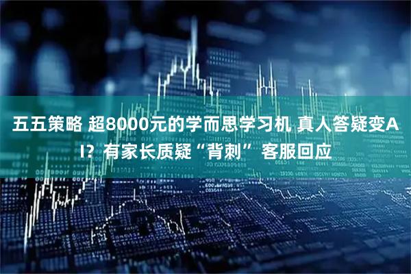 五五策略 超8000元的学而思学习机 真人答疑变AI？有家长质疑“背刺” 客服回应