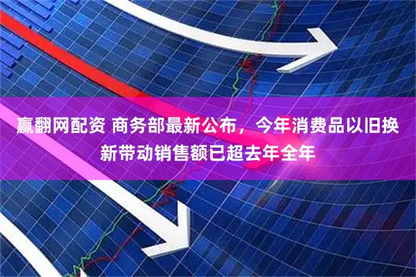 赢翻网配资 商务部最新公布，今年消费品以旧换新带动销售额已超去年全年