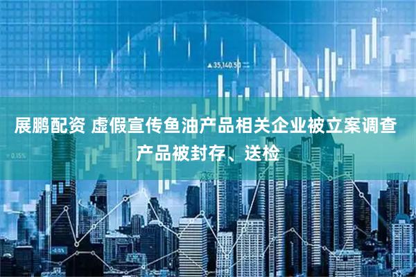展鹏配资 虚假宣传鱼油产品相关企业被立案调查 产品被封存、送检