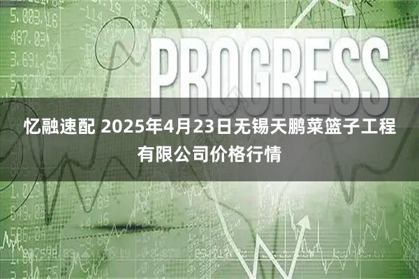忆融速配 2025年4月23日无锡天鹏菜篮子工程有限公司价格行情