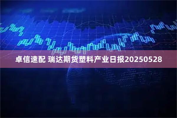 卓信速配 瑞达期货塑料产业日报20250528