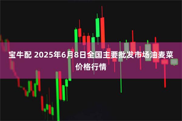 宝牛配 2025年6月8日全国主要批发市场油麦菜价格行情
