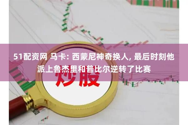 51配资网 马卡: 西蒙尼神奇换人, 最后时刻他派上鲁杰里和普比尔逆转了比赛