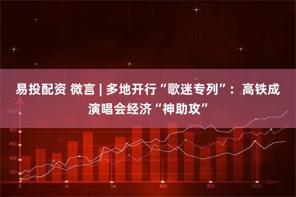 易投配资 微言 | 多地开行“歌迷专列”：高铁成演唱会经济“神助攻”