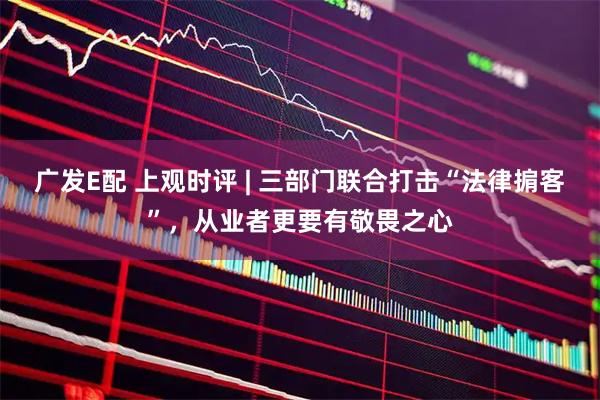 广发E配 上观时评 | 三部门联合打击“法律掮客”，从业者更要有敬畏之心