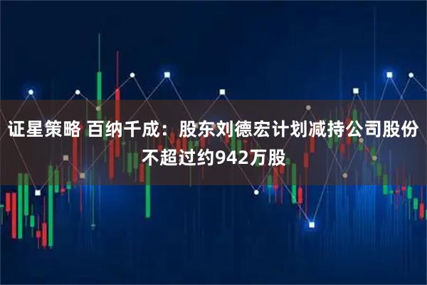 证星策略 百纳千成：股东刘德宏计划减持公司股份不超过约942万股