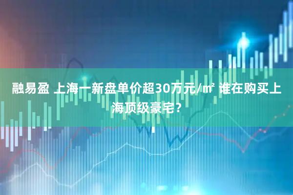 融易盈 上海一新盘单价超30万元/㎡ 谁在购买上海顶级豪宅？