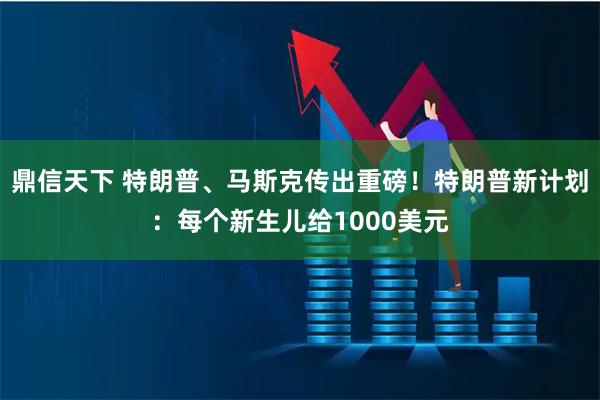 鼎信天下 特朗普、马斯克传出重磅！特朗普新计划：每个新生儿给1000美元