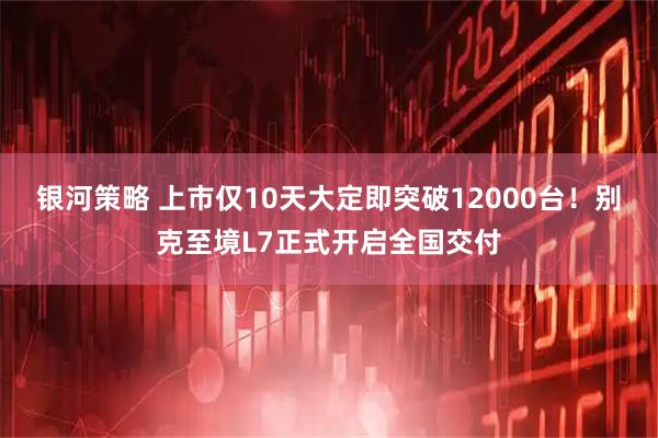 银河策略 上市仅10天大定即突破12000台！别克至境L7正式开启全国交付