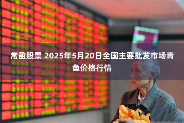 常盈股票 2025年5月20日全国主要批发市场青鱼价格行情