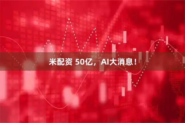 米配资 50亿，AI大消息！