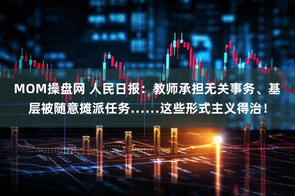 MOM操盘网 人民日报：教师承担无关事务、基层被随意摊派任务……这些形式主义得治！