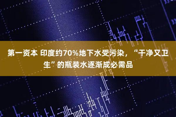 第一资本 印度约70%地下水受污染，“干净又卫生”的瓶装水逐渐成必需品