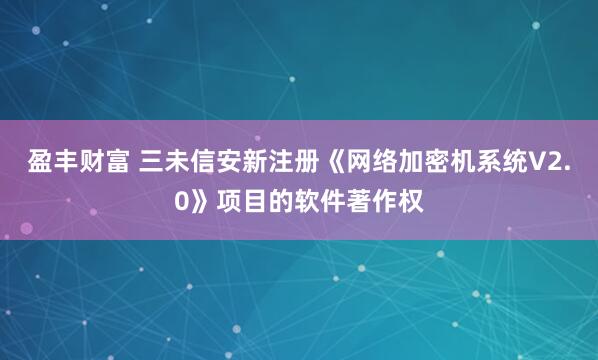 盈丰财富 三未信安新注册《网络加密机系统V2.0》项目的软件著作权