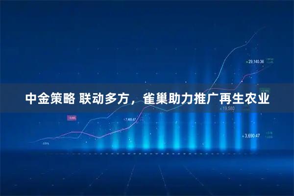 中金策略 联动多方，雀巢助力推广再生农业