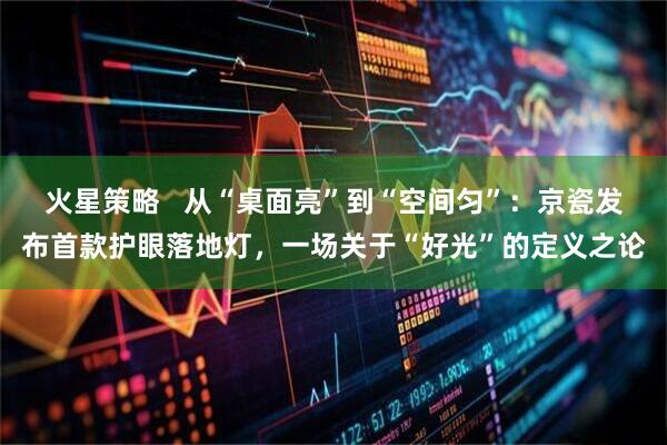 火星策略   从“桌面亮”到“空间匀”：京瓷发布首款护眼落地灯，一场关于“好光”的定义之论