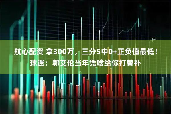航心配资 拿300万，三分5中0+正负值最低！球迷：郭艾伦当年凭啥给你打替补