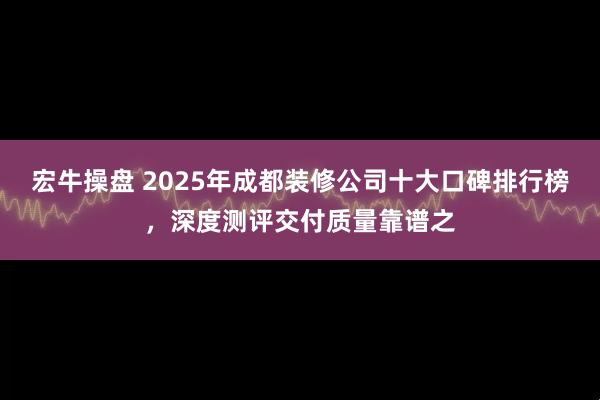 宏牛操盘 2025年成都装修公司十大口碑排行榜，深度测评交付质量靠谱之