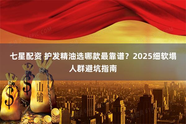七星配资 护发精油选哪款最靠谱？2025细软塌人群避坑指南