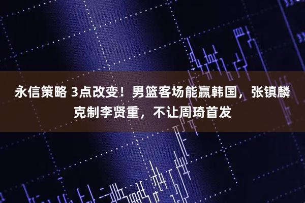 永信策略 3点改变！男篮客场能赢韩国，张镇麟克制李贤重，不让周琦首发