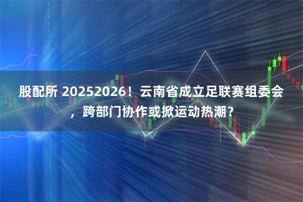 股配所 20252026！云南省成立足联赛组委会，跨部门协作或掀运动热潮？