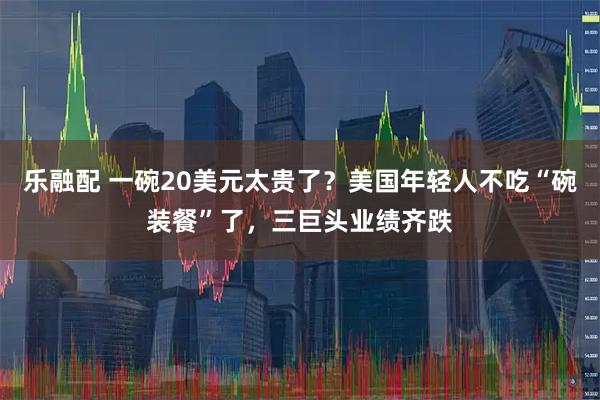 乐融配 一碗20美元太贵了？美国年轻人不吃“碗装餐”了，三巨头业绩齐跌