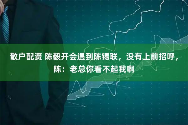 散户配资 陈毅开会遇到陈锡联，没有上前招呼，陈：老总你看不起我啊
