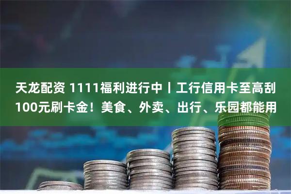 天龙配资 1111福利进行中丨工行信用卡至高刮100元刷卡金！美食、外卖、出行、乐园都能用