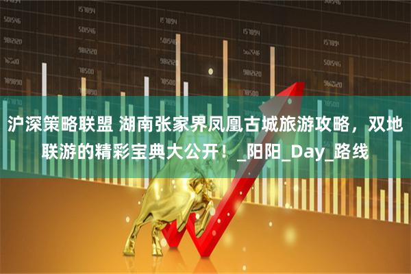 沪深策略联盟 湖南张家界凤凰古城旅游攻略,双地联游的精彩宝典大公开!_阳阳_Day_路线