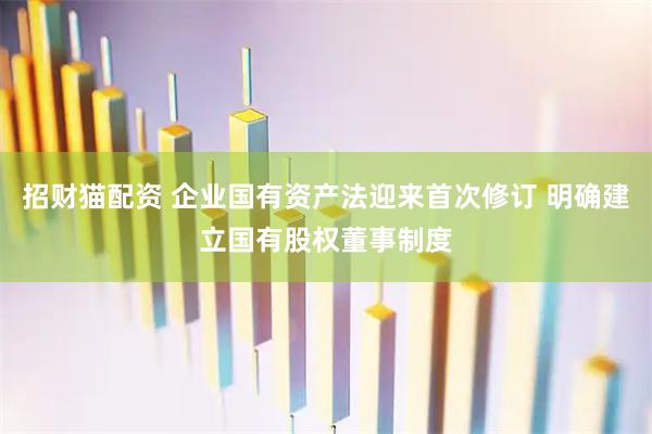 招财猫配资 企业国有资产法迎来首次修订 明确建立国有股权董事制度