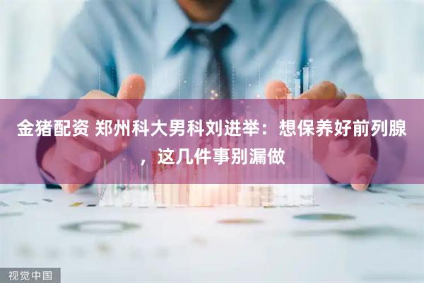 金猪配资 郑州科大男科刘进举：想保养好前列腺，这几件事别漏做