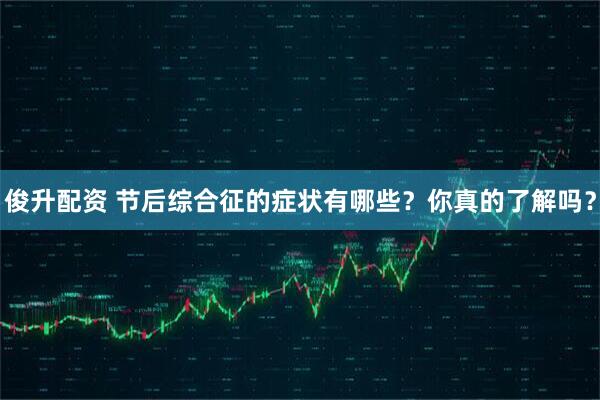 俊升配资 节后综合征的症状有哪些？你真的了解吗？